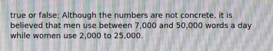 true or false: Although the numbers are not concrete, it is believed that men use between 7,000 and 50,000 words a day while women use 2,000 to 25,000.