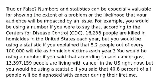 True or False? Numbers and statistics can be especially valuable for showing the extent of a problem or the likelihood that your audience will be impacted by an issue. For example, you would be using a number if you were to say that, according to the Centers for Disease Control (CDC), 16,238 people are killed in homicides in the United States each year, but you would be using a statistic if you explained that 5.2 people out of every 100,000 will die as homicide victims each year.2 You would be using a number if you said that according to seer.cancer.gov, 13,397,159 people are living with cancer in the US right now, but you would be using a statistic if you said that 40.8 percent of all people will be diagnosed with cancer during their lifetime.