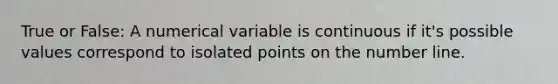 True or False: A numerical variable is continuous if it's possible values correspond to isolated points on the number line.