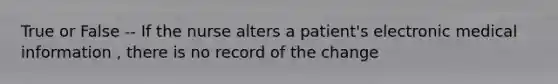 True or False -- If the nurse alters a patient's electronic medical information , there is no record of the change