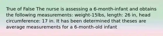 True of False The nurse is assessing a 6-month-infant and obtains the following measurements: weight-15lbs, length: 26 in, head circumference: 17 in. It has been determined that theses are average measurements for a 6-month-old infant