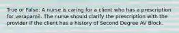 True or False: A nurse is caring for a client who has a prescription for verapamil. The nurse should clarify the prescription with the provider if the client has a history of Second Degree AV Block.