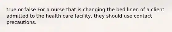 true or false For a nurse that is changing the bed linen of a client admitted to the health care facility, they should use contact precautions.