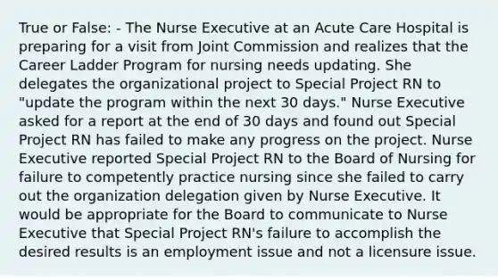 True or False: - The Nurse Executive at an Acute Care Hospital is preparing for a visit from Joint Commission and realizes that the Career Ladder Program for nursing needs updating. She delegates the organizational project to Special Project RN to "update the program within the next 30 days." Nurse Executive asked for a report at the end of 30 days and found out Special Project RN has failed to make any progress on the project. Nurse Executive reported Special Project RN to the <a href='https://www.questionai.com/knowledge/kvQ6TQiUyG-board-of-nursing' class='anchor-knowledge'>board of nursing</a> for failure to competently practice nursing since she failed to carry out the organization delegation given by Nurse Executive. It would be appropriate for the Board to communicate to Nurse Executive that Special Project RN's failure to accomplish the desired results is an employment issue and not a licensure issue.