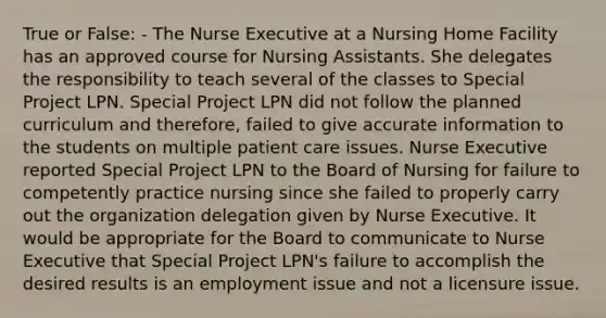 True or False: - The Nurse Executive at a Nursing Home Facility has an approved course for Nursing Assistants. She delegates the responsibility to teach several of the classes to Special Project LPN. Special Project LPN did not follow the planned curriculum and therefore, failed to give accurate information to the students on multiple patient care issues. Nurse Executive reported Special Project LPN to the Board of Nursing for failure to competently practice nursing since she failed to properly carry out the organization delegation given by Nurse Executive. It would be appropriate for the Board to communicate to Nurse Executive that Special Project LPN's failure to accomplish the desired results is an employment issue and not a licensure issue.