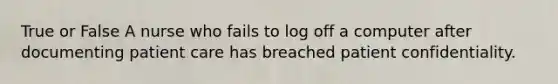 True or False A nurse who fails to log off a computer after documenting patient care has breached patient confidentiality.