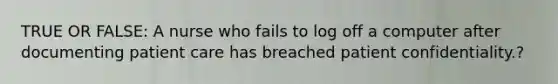 TRUE OR FALSE: A nurse who fails to log off a computer after documenting patient care has breached patient confidentiality.?