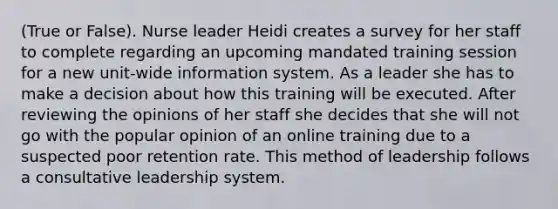 (True or False). Nurse leader Heidi creates a survey for her staff to complete regarding an upcoming mandated training session for a new unit-wide information system. As a leader she has to make a decision about how this training will be executed. After reviewing the opinions of her staff she decides that she will not go with the popular opinion of an online training due to a suspected poor retention rate. This method of leadership follows a consultative leadership system.