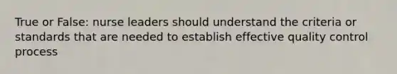 True or False: nurse leaders should understand the criteria or standards that are needed to establish effective <a href='https://www.questionai.com/knowledge/k1NGURoTHc-quality-control' class='anchor-knowledge'>quality control</a> process