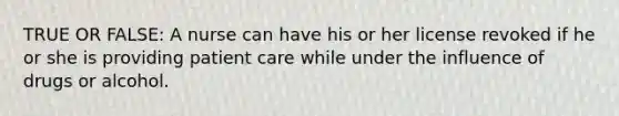 TRUE OR FALSE: A nurse can have his or her license revoked if he or she is providing patient care while under the influence of drugs or alcohol.