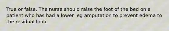 True or false. The nurse should raise the foot of the bed on a patient who has had a lower leg amputation to prevent edema to the residual limb.