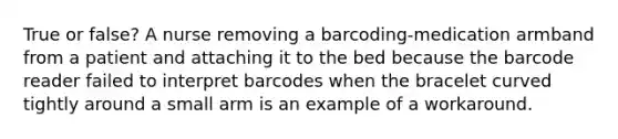 True or false? A nurse removing a barcoding-medication armband from a patient and attaching it to the bed because the barcode reader failed to interpret barcodes when the bracelet curved tightly around a small arm is an example of a workaround.