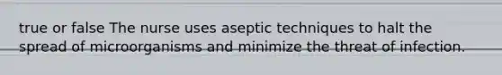 true or false The nurse uses aseptic techniques to halt the spread of microorganisms and minimize the threat of infection.