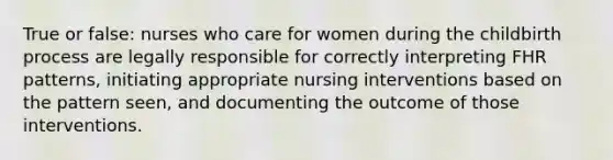 True or false: nurses who care for women during the childbirth process are legally responsible for correctly interpreting FHR patterns, initiating appropriate nursing interventions based on the pattern seen, and documenting the outcome of those interventions.