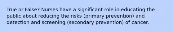 True or False? Nurses have a significant role in educating the public about reducing the risks (primary prevention) and detection and screening (secondary prevention) of cancer.