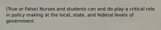 (True or False) Nurses and students can and do play a critical role in policy making at the local, state, and federal levels of government.