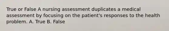 True or False A nursing assessment duplicates a medical assessment by focusing on the patient's responses to the health problem. A. True B. False