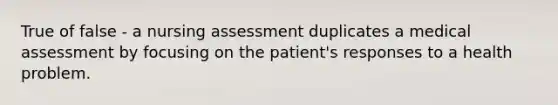 True of false - a nursing assessment duplicates a medical assessment by focusing on the patient's responses to a health problem.