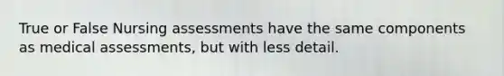 True or False Nursing assessments have the same components as medical assessments, but with less detail.