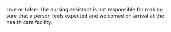 True or False: The nursing assistant is not responsible for making sure that a person feels expected and welcomed on arrival at the health care facility.