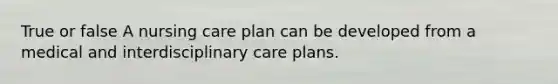 True or false A nursing care plan can be developed from a medical and interdisciplinary care plans.