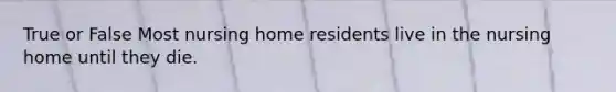 True or False Most nursing home residents live in the nursing home until they die.