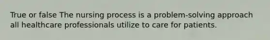 True or false The nursing process is a problem-solving approach all healthcare professionals utilize to care for patients.