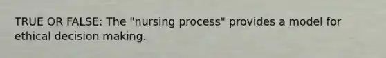 TRUE OR FALSE: The "nursing process" provides a model for ethical decision making.