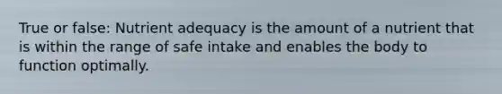 True or false: Nutrient adequacy is the amount of a nutrient that is within the range of safe intake and enables the body to function optimally.