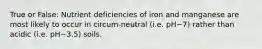 True or False: Nutrient deficiencies of iron and manganese are most likely to occur in circum-neutral (i.e. pH~7) rather than acidic (i.e. pH~3.5) soils.