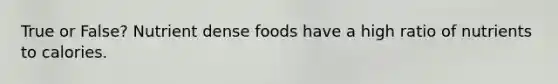 True or False? Nutrient dense foods have a high ratio of nutrients to calories.