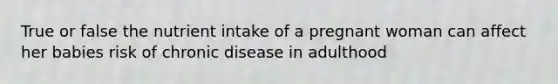 True or false the nutrient intake of a pregnant woman can affect her babies risk of chronic disease in adulthood