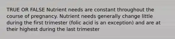 TRUE OR FALSE Nutrient needs are constant throughout the course of pregnancy. Nutrient needs generally change little during the first trimester (folic acid is an exception) and are at their highest during the last trimester