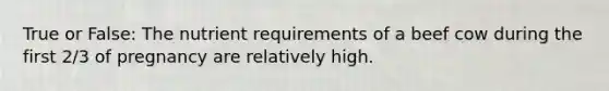 True or False: The nutrient requirements of a beef cow during the first 2/3 of pregnancy are relatively high.