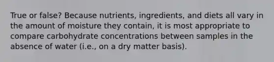 True or false? Because nutrients, ingredients, and diets all vary in the amount of moisture they contain, it is most appropriate to compare carbohydrate concentrations between samples in the absence of water (i.e., on a dry matter basis).