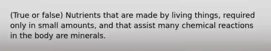 (True or false) Nutrients that are made by living things, required only in small amounts, and that assist many chemical reactions in the body are minerals.