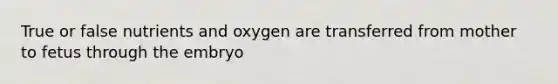 True or false nutrients and oxygen are transferred from mother to fetus through the embryo