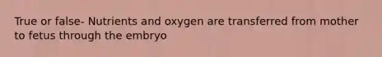 True or false- Nutrients and oxygen are transferred from mother to fetus through the embryo