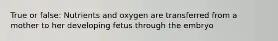 True or false: Nutrients and oxygen are transferred from a mother to her developing fetus through the embryo