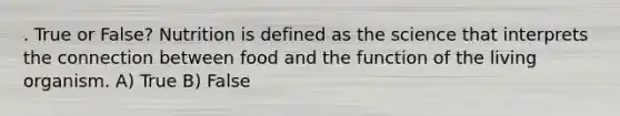 . True or False? Nutrition is defined as the science that interprets the connection between food and the function of the living organism. A) True B) False