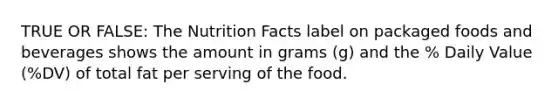 TRUE OR FALSE: The Nutrition Facts label on packaged foods and beverages shows the amount in grams (g) and the % Daily Value (%DV) of total fat per serving of the food.