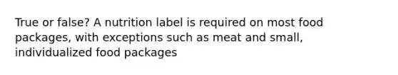 True or false? A nutrition label is required on most food packages, with exceptions such as meat and small, individualized food packages