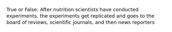 True or False: After nutrition scientists have conducted experiments, the experiments get replicated and goes to the board of reviews, scientific journals, and then news reporters