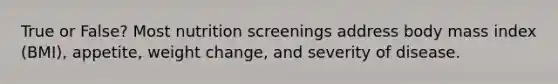 True or False? Most nutrition screenings address body mass index (BMI), appetite, weight change, and severity of disease.