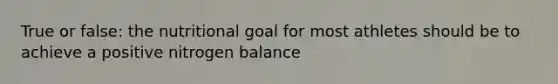 True or false: the nutritional goal for most athletes should be to achieve a positive nitrogen balance