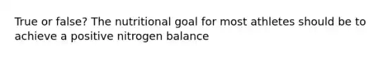 True or false? The nutritional goal for most athletes should be to achieve a positive nitrogen balance