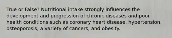 True or False? Nutritional intake strongly influences the development and progression of chronic diseases and poor health conditions such as coronary heart disease, hypertension, osteoporosis, a variety of cancers, and obesity.