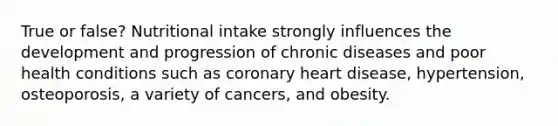 True or false? Nutritional intake strongly influences the development and progression of chronic diseases and poor health conditions such as coronary heart disease, hypertension, osteoporosis, a variety of cancers, and obesity.