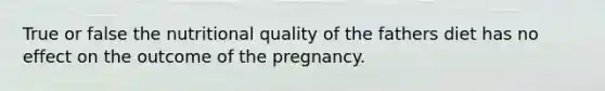 True or false the nutritional quality of the fathers diet has no effect on the outcome of the pregnancy.