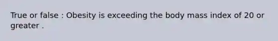 True or false : Obesity is exceeding the body mass index of 20 or greater .
